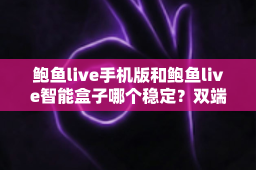 鲍鱼live手机版和鲍鱼live智能盒子哪个稳定？双端稳定性深度对比与实用选择指南