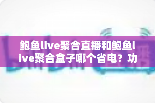 鲍鱼live聚合直播和鲍鱼live聚合盒子哪个省电？功耗深度对比与省电选购全指南