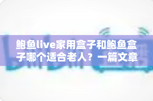 鲍鱼live家用盒子和鲍鱼盒子哪个适合老人？一篇文章帮您选对老人电视盒子