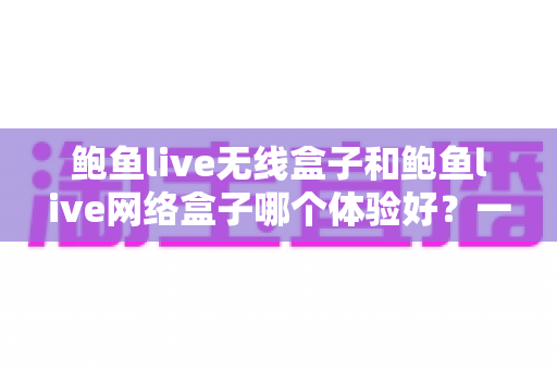 鲍鱼live无线盒子和鲍鱼live网络盒子哪个体验好?一文看懂真实差异与选购建议 鲍鱼live无线盒子和鲍鱼live网络盒子哪个体验好?一文看懂真实差异与选购建议