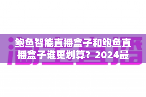 鲍鱼智能直播盒子和鲍鱼直播盒子谁更划算？2024最新选购指南与深度对比分析