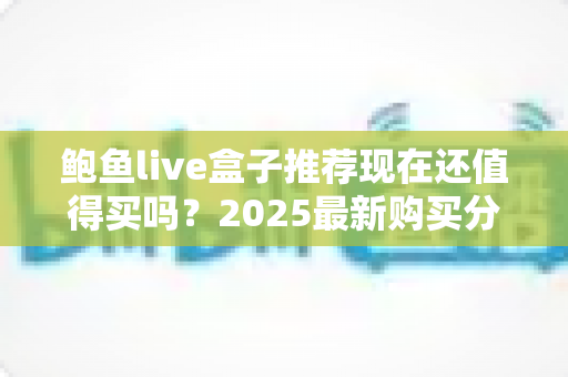 鲍鱼live盒子推荐现在还值得买吗?2025最新购买分析与真实使用建议 鲍鱼live盒子推荐现在还值得买吗?2025最新购买分析与真实使用建议