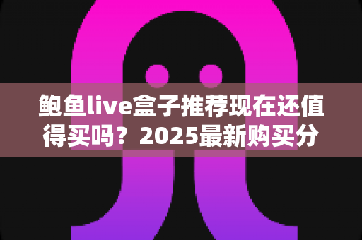 鲍鱼live盒子推荐现在还值得买吗?2025最新购买分析与真实使用建议 鲍鱼live盒子推荐现在还值得买吗?2025最新购买分析与真实使用建议