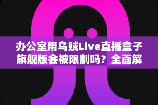 办公室用乌贼Live直播盒子旗舰版会被限制吗?全面解析使用限制、网络环境与应对方案 办公室用乌贼Live直播盒子旗舰版会被限制吗?全面解析使用限制、网络环境与应对方案