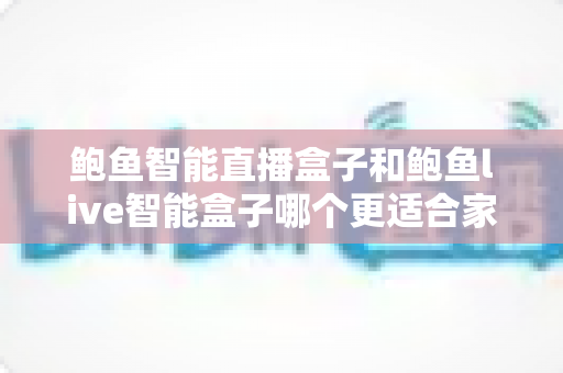 鲍鱼智能直播盒子和鲍鱼live智能盒子哪个更适合家用？一篇看懂两款盒子差异的深度选购指南