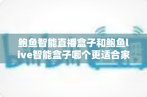 鲍鱼智能直播盒子和鲍鱼live智能盒子哪个更适合家用？一篇看懂两款盒子差异的深度选购指南