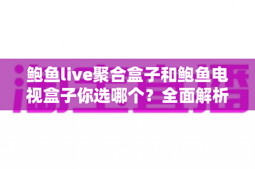 鲍鱼live聚合盒子和鲍鱼电视盒子你选哪个？全面解析帮你找到最适合的观影神器