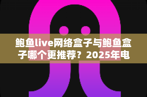 鲍鱼live网络盒子与鲍鱼盒子哪个更推荐?2025年电视盒子深度对比评测与实用选购指南 鲍鱼live网络盒子与鲍鱼盒子哪个更推荐?2025年电视盒子深度对比评测与实用选购指南