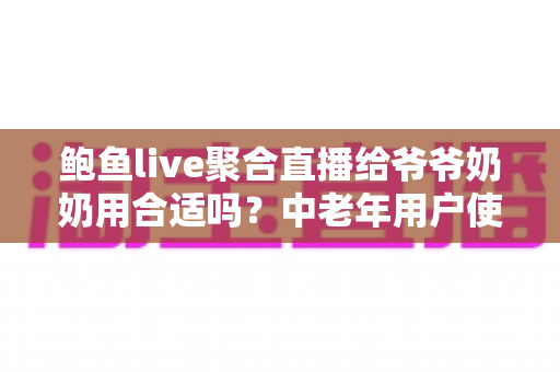 鲍鱼live聚合直播给爷爷奶奶用合适吗？中老年用户使用聚合直播平台的全面分析与实用安全指南