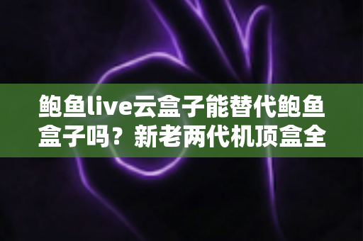 鲍鱼live云盒子能替代鲍鱼盒子吗?新老两代机顶盒全面对比与选购指南 鲍鱼live云盒子能替代鲍鱼盒子吗?新老两代机顶盒全面对比与选购指南