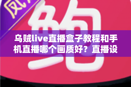 乌贼live直播盒子教程和手机直播哪个画质好？直播设备选择与画质优化全解析