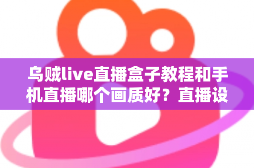 乌贼live直播盒子教程和手机直播哪个画质好？直播设备选择与画质优化全解析