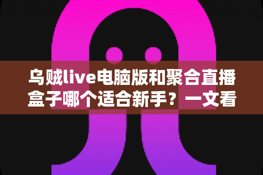 乌贼live电脑版和聚合直播盒子哪个适合新手？一文看懂两大直播工具的真实差异