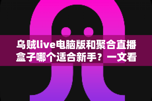 乌贼live电脑版和聚合直播盒子哪个适合新手？一文看懂两大直播工具的真实差异