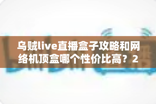 乌贼live直播盒子攻略和网络机顶盒哪个性价比高？2025年最新使用技巧与选购全指南