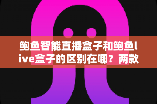 鲍鱼智能直播盒子和鲍鱼live盒子的区别在哪？两款热门直播设备深度对比与选购全指南