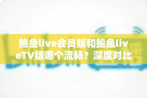 鲍鱼live会员版和鲍鱼liveTV版哪个流畅？深度对比解析帮你选对版本提升观看体验