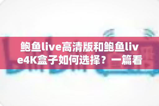 鲍鱼live高清版和鲍鱼live4K盒子如何选择？一篇看懂画质、配置与性价比的完整选购指南