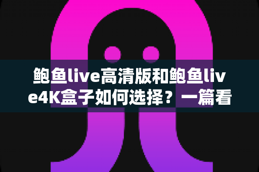 鲍鱼live高清版和鲍鱼live4K盒子如何选择？一篇看懂画质、配置与性价比的完整选购指南