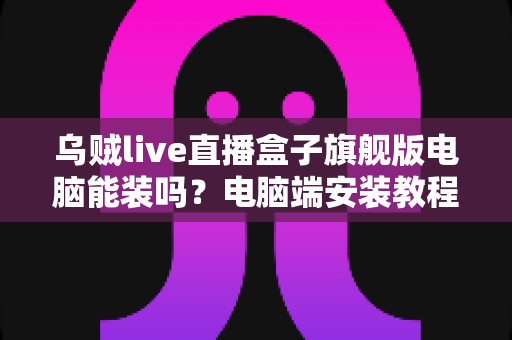 乌贼live直播盒子旗舰版电脑能装吗?电脑端安装教程、配置要求与使用技巧一文讲透 乌贼live直播盒子旗舰版电脑能装吗?电脑端安装教程、配置要求与使用技巧一文讲透