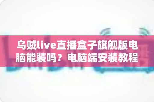 乌贼live直播盒子旗舰版电脑能装吗?电脑端安装教程、配置要求与使用技巧一文讲透 乌贼live直播盒子旗舰版电脑能装吗?电脑端安装教程、配置要求与使用技巧一文讲透
