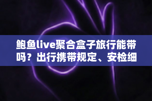 鲍鱼live聚合盒子旅行能带吗?出行携带规定、安检细节与实用指南全解析 鲍鱼live聚合盒子旅行能带吗?出行携带规定、安检细节与实用指南全解析