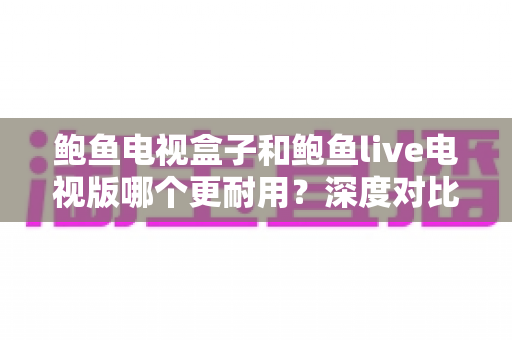 鲍鱼电视盒子和鲍鱼live电视版哪个更耐用？深度对比解析与选购避坑指南