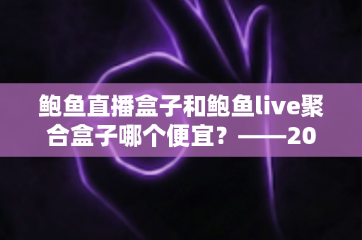 鲍鱼直播盒子和鲍鱼live聚合盒子哪个便宜？——2025年最新价格对比与选购避坑指南
