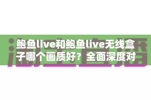 鲍鱼live和鲍鱼live无线盒子哪个画质好？全面深度对比解析与选购指南
