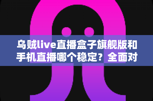 乌贼live直播盒子旗舰版和手机直播哪个稳定?全面对比解析帮你选出最稳直播方案 乌贼live直播盒子旗舰版和手机直播哪个稳定?全面对比解析帮你选出最稳直播方案
