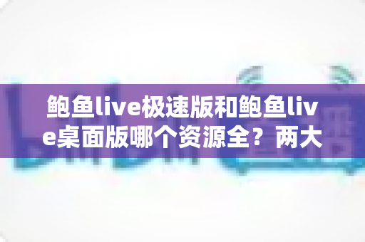 鲍鱼live极速版和鲍鱼live桌面版哪个资源全?两大版本深度对比与实用选择指南 鲍鱼live极速版和鲍鱼live桌面版哪个资源全?两大版本深度对比与实用选择指南