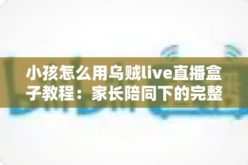 小孩怎么用乌贼live直播盒子教程：家长陪同下的完整操作指南与安全使用全攻略