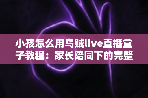 小孩怎么用乌贼live直播盒子教程：家长陪同下的完整操作指南与安全使用全攻略