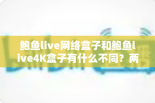 鲍鱼live网络盒子和鲍鱼live4K盒子有什么不同?两款热门机顶盒深度对比与选购全攻略 鲍鱼live网络盒子和鲍鱼live4K盒子有什么不同?两款热门机顶盒深度对比与选购全攻略