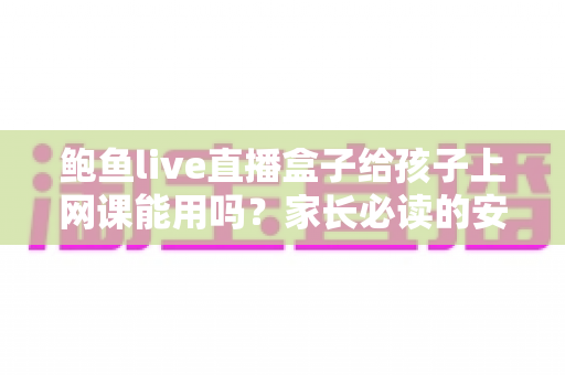 鲍鱼live直播盒子给孩子上网课能用吗？家长必读的安全解析与网课选择指南