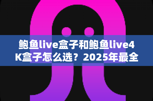鲍鱼live盒子和鲍鱼live4K盒子怎么选？2025年最全选购指南，帮你一步到位不踩坑