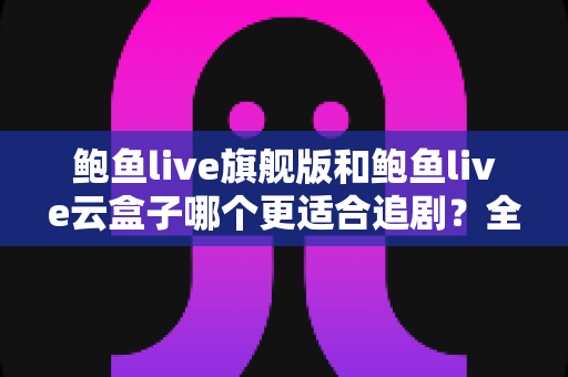 鲍鱼live旗舰版和鲍鱼live云盒子哪个更适合追剧？全方位深度对比帮你选对追剧神器
