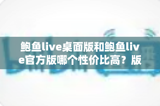 鲍鱼live桌面版和鲍鱼live官方版哪个性价比高?版本差异全面解析与选择指南 鲍鱼live桌面版和鲍鱼live官方版哪个性价比高?版本差异全面解析与选择指南