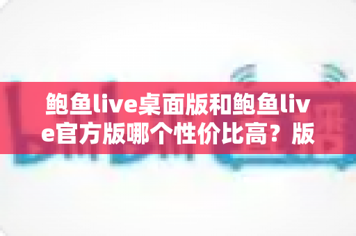 鲍鱼live桌面版和鲍鱼live官方版哪个性价比高?版本差异全面解析与选择指南 鲍鱼live桌面版和鲍鱼live官方版哪个性价比高?版本差异全面解析与选择指南