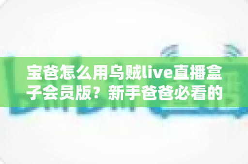 宝爸怎么用乌贼live直播盒子会员版?新手爸爸必看的家庭直播娱乐与亲子陪伴全攻略 宝爸怎么用乌贼live直播盒子会员版?新手爸爸必看的家庭直播娱乐与亲子陪伴全攻略