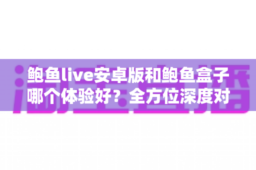 鲍鱼live安卓版和鲍鱼盒子哪个体验好？全方位深度对比助你选出最适合自己的观看方案