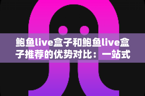 鲍鱼live盒子和鲍鱼live盒子推荐的优势对比：一站式选购指南与深度解析