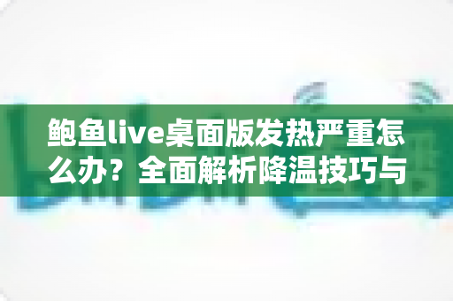 鲍鱼live桌面版发热严重怎么办?全面解析降温技巧与长效优化方案,让您的设备恢复冷静流畅 鲍鱼live桌面版发热严重怎么办?全面解析降温技巧与长效优化方案,让您的设备恢复冷静流畅