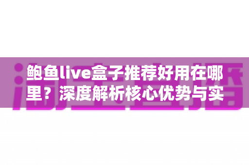 鲍鱼live盒子推荐好用在哪里？深度解析核心优势与实用选购全指南