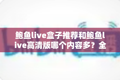鲍鱼live盒子推荐和鲍鱼live高清版哪个内容多？全方位深度对比，帮你一步选对版本