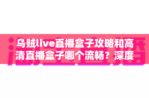乌贼live直播盒子攻略和高清直播盒子哪个流畅？深度解析直播盒子使用技巧与流畅度对比指南