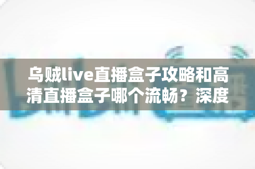 乌贼live直播盒子攻略和高清直播盒子哪个流畅？深度解析直播盒子使用技巧与流畅度对比指南