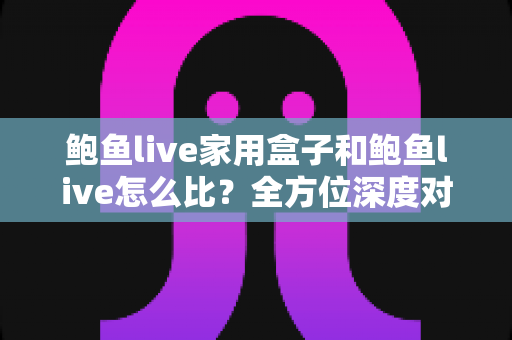鲍鱼live家用盒子和鲍鱼live怎么比？全方位深度对比与选购指南
