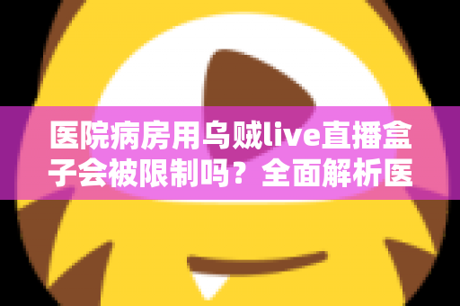 医院病房用乌贼live直播盒子会被限制吗?全面解析医院环境下的直播设备使用规则与注意事项 医院病房用乌贼live直播盒子会被限制吗?全面解析医院环境下的直播设备使用规则与注意事项