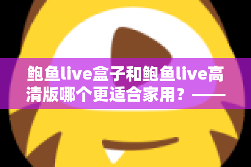 鲍鱼live盒子和鲍鱼live高清版哪个更适合家用?——家庭观影方案全面对比与选购指南 鲍鱼live盒子和鲍鱼live高清版哪个更适合家用?——家庭观影方案全面对比与选购指南